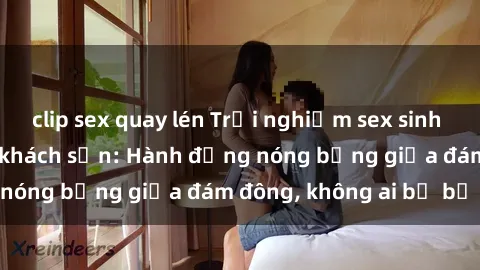 clip sex quay lén Trải nghiệm sex sinh viên sôi động trong khách sạn: Hành động nóng bỏng giữa đám đông, không ai bị bỏ lỡ