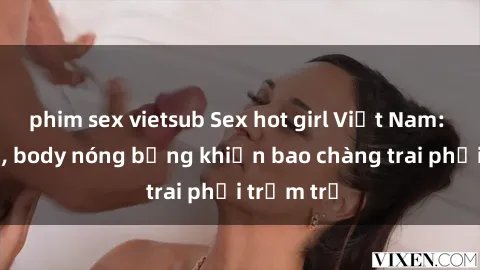 phim sex vietsub Sex hot girl Việt Nam: Mặt xinh, body nóng bỏng khiến bao chàng trai phải trầm trồ