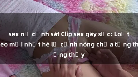 sex nữ cảnh sát Clip sex gây sốc: Loạt video mới nhất hé lộ cảnh nóng chưa từng thấy