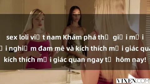 sex loli việt nam Khám phá thế giới mới của sex online: trải nghiệm đam mê và kích thích mọi giác quan ngay từ hôm nay!
