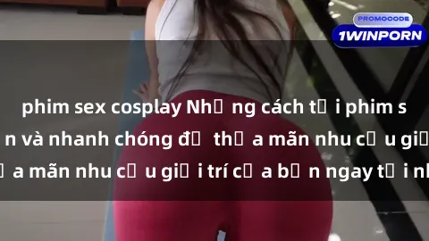 phim sex cosplay Những cách tải phim sex về máy đơn giản và nhanh chóng để thỏa mãn nhu cầu giải trí của bạn ngay tại nhà
