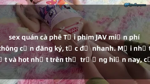 sex quán cà phê Tải phim JAV miễn phí chất lượng cao, không cần đăng ký, tốc độ nhanh. Mới nhất và hot nhất trên thị trường hiện nay, cập nhật hàng ngày.