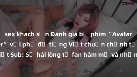 sex khách sạn Đánh giá bộ phim “Avatar: The Last Airbender” với phụ đề tiếng Việt chuẩn chỉnh từ nhóm Jav Việt Sub: Sự hài lòng từ fan hâm mộ và những điểm đáng chú ý trong bộ phim.