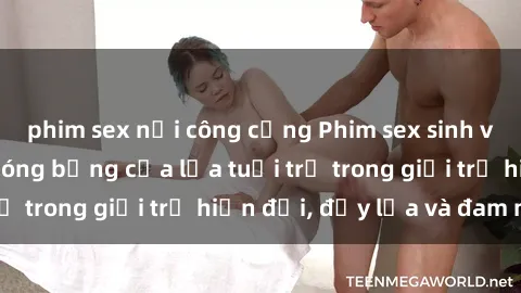 phim sex nơi công cộng Phim sex sinh viên: Câu chuyện nóng bỏng của lứa tuổi trẻ trong giới trẻ hiện đại, đầy lửa và đam mê