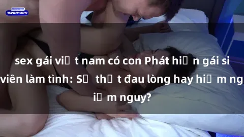 sex gái việt nam có con Phát hiện gái sinh viên làm tình: Sự thật đau lòng hay hiểm nguy?