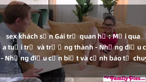 sex khách sạn Gái trẻ quan hệ: Mối quan hệ khác biệt giữa tuổi trẻ và trưởng thành - Những điều cần biết và cảnh báo từ chuyên gia