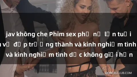 jav không che Phim sex phụ nữ lớn tuổi: Sức hút đằng sau vẻ đẹp trưởng thành và kinh nghiệm tình dục không giới hạn