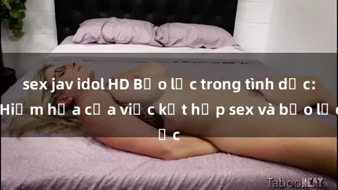 sex jav idol HD Bạo lực trong tình dục: Hiểm họa của việc kết hợp sex và bạo lực