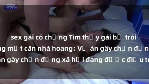 sex gái có chồng Tìm thấy gái bị trói và bị hiếp dâm trong một căn nhà hoang: Vụ án gây chấn động xã hội đang được điều tra vào.