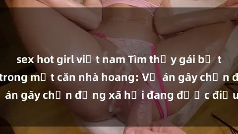 sex hot girl việt nam Tìm thấy gái bị trói và bị hiếp dâm trong một căn nhà hoang: Vụ án gây chấn động xã hội đang được điều tra vào.