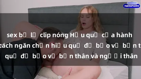 sex bị lộ clip nóng Hậu quả của hành vi bạo dâm sex và cách ngăn chặn hiệu quả để bảo vệ bản thân và người thân