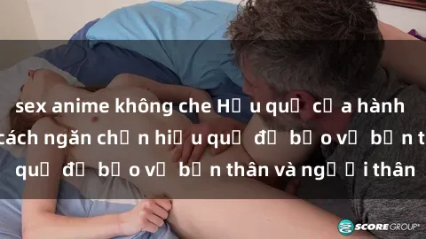 sex anime không che Hậu quả của hành vi bạo dâm sex và cách ngăn chặn hiệu quả để bảo vệ bản thân và người thân