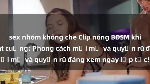 sex nhóm không che Clip nóng BDSM khiến người xem phát cuồng: Phong cách mới mẻ và quyến rũ đáng xem ngay lập tức!