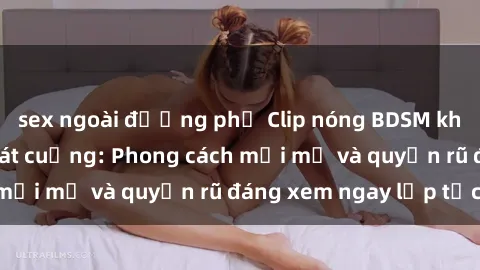 sex ngoài đường phố Clip nóng BDSM khiến người xem phát cuồng: Phong cách mới mẻ và quyến rũ đáng xem ngay lập tức!