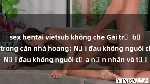 sex hentai vietsub không che Gái trẻ bị hiếp dâm bạo lực trong căn nhà hoang: Nỗi đau không nguôi của nạn nhân vô tội