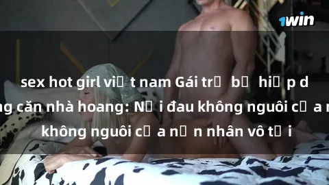 sex hot girl việt nam Gái trẻ bị hiếp dâm bạo lực trong căn nhà hoang: Nỗi đau không nguôi của nạn nhân vô tội