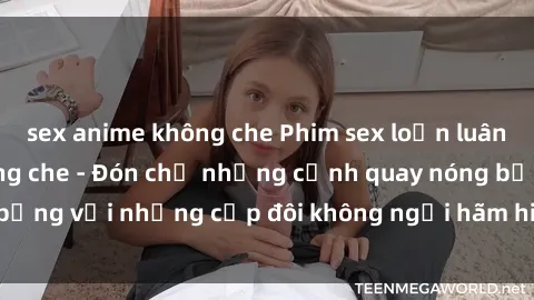 sex anime không che Phim sex loạn luân đầy kích thích không che - Đón chờ những cảnh quay nóng bỏng với những cặp đôi không ngại hãm hiếp gia đình trong lòng