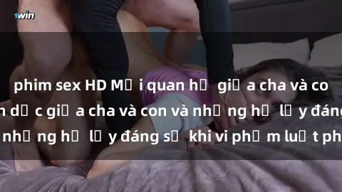 phim sex HD Mối quan hệ giữa cha và con: Sự thật về tình dục giữa cha và con và những hệ lụy đáng sợ khi vi phạm luật pháp.