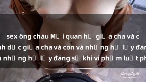 sex ông cháu Mối quan hệ giữa cha và con: Sự thật về tình dục giữa cha và con và những hệ lụy đáng sợ khi vi phạm luật pháp.