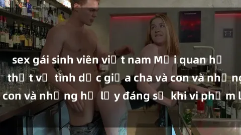 sex gái sinh viên việt nam Mối quan hệ giữa cha và con: Sự thật về tình dục giữa cha và con và những hệ lụy đáng sợ khi vi phạm luật pháp.