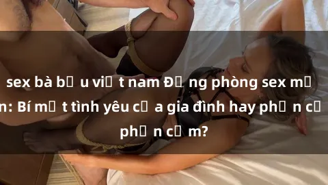 sex bà bầu việt nam Động phòng sex mẹ con: Bí mật tình yêu của gia đình hay phản cảm?
