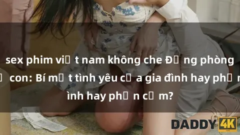 sex phim việt nam không che Động phòng sex mẹ con: Bí mật tình yêu của gia đình hay phản cảm?