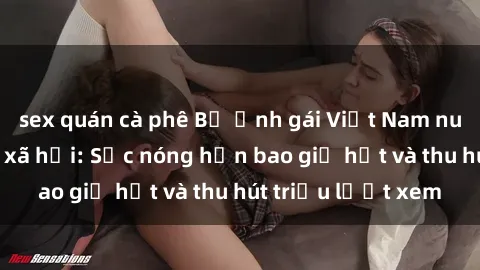 sex quán cà phê Bộ ảnh gái Việt Nam nude gây sốt mạng xã hội: Sắc nóng hơn bao giờ hết và thu hút triệu lượt xem