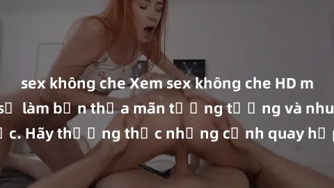 sex không che Xem sex không che HD miễn phí đảm bảo sẽ làm bạn thỏa mãn tưởng tượng và nhu cầu tình dục. Hãy thưởng thức những cảnh quay hấp dẫn và mãnh liệt ngay bây giờ!