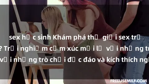 sex học sinh Khám phá thế giới sex trực tuyến: Hơn tuổi? Trải nghiệm cảm xúc mới lạ với những trò chơi độc đáo và kích thích người lớn
