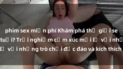 phim sex miễn phí Khám phá thế giới sex trực tuyến: Hơn tuổi? Trải nghiệm cảm xúc mới lạ với những trò chơi độc đáo và kích thích người lớn
