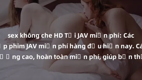 sex không che HD Tải JAV miễn phí: Các trang web cung cấp phim JAV miễn phí hàng đầu hiện nay. Các tác phẩm chất lượng cao, hoàn toàn miễn phí, giúp bạn thỏa mãn niềm đam mê mà không tốn kém.