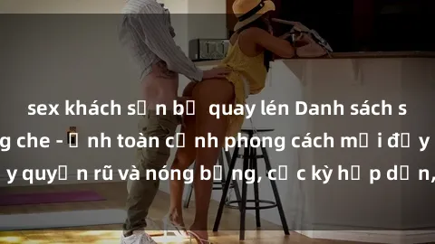 sex khách sạn bị quay lén Danh sách sex Việt Nam không che - Ảnh toàn cảnh phong cách mới đầy quyến rũ và nóng bỏng, cực kỳ hấp dẫn, không thể bỏ qua!