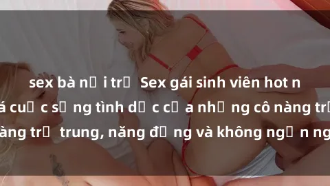 sex bà nội trợ Sex gái sinh viên hot nhất: Cùng khám phá cuộc sống tình dục của những cô nàng trẻ trung, năng động và không ngần ngại thử nghiệm!
