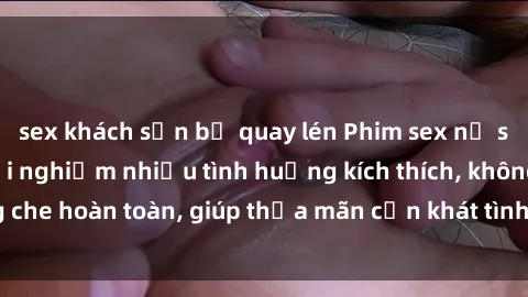 sex khách sạn bị quay lén Phim sex nữ sinh mới nhất: Trải nghiệm nhiều tình huống kích thích, không che hoàn toàn, giúp thỏa mãn cơn khát tình dục của các bạn trẻ