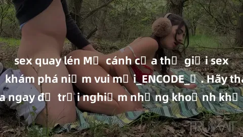 sex quay lén Mở cánh cửa thế giới sex MILF Việt Nam để khám phá niềm vui mới_ENCODE_. Hãy tham gia ngay để trải nghiệm những khoảnh khắc đầy kích thích và đam mê.