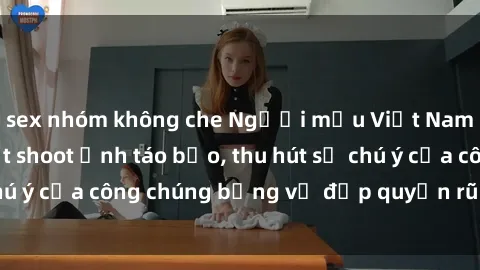 sex nhóm không che Người mẫu Việt Nam gây sốt với loạt shoot ảnh táo bạo, thu hút sự chú ý của công chúng bằng vẻ đẹp quyến rũ và gợi cảm.