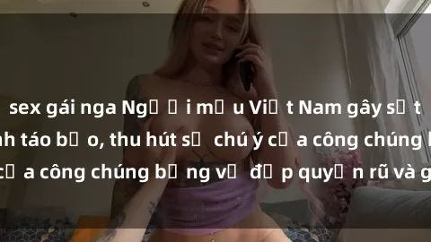 sex gái nga Người mẫu Việt Nam gây sốt với loạt shoot ảnh táo bạo, thu hút sự chú ý của công chúng bằng vẻ đẹp quyến rũ và gợi cảm.
