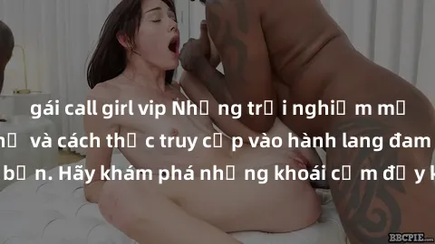 gái call girl vip Những trải nghiệm mới lạ với sex tập thể và cách thức truy cập vào hành lang đam mê của bạn. Hãy khám phá những khoái cảm đầy kích thích với tập thể hấp dẫn!