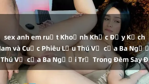 sex anh em ruột Khoảnh Khắc Đầy Kịch Tính: Sex  Việt Nam và Cuộc Phiêu Lưu Thú Vị của Ba Người Trẻ Trong Đêm Say Đắm