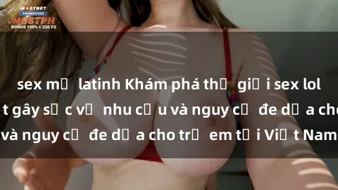 sex mỹ latinh Khám phá thế giới sex loli Việt Nam: Sự thật gây sốc về nhu cầu và nguy cơ đe dọa cho trẻ em tại Việt Nam